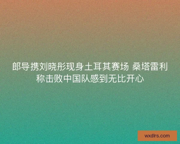 郎导携刘晓彤现身土耳其赛场 桑塔雷利称击败中国队感到无比开心